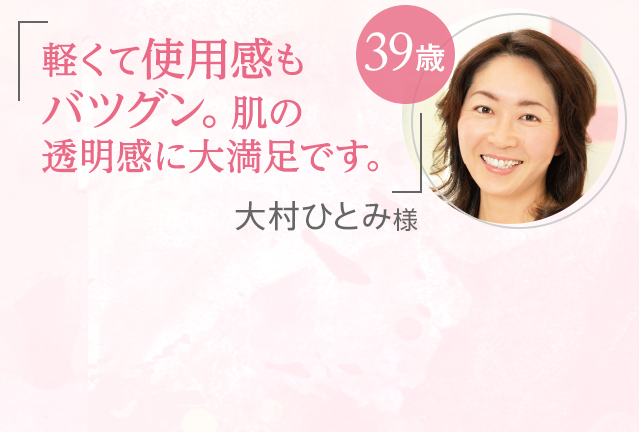 「軽くて使用感もバツグン。肌の透明感に大満足です。」大村ひとみ様 39歳