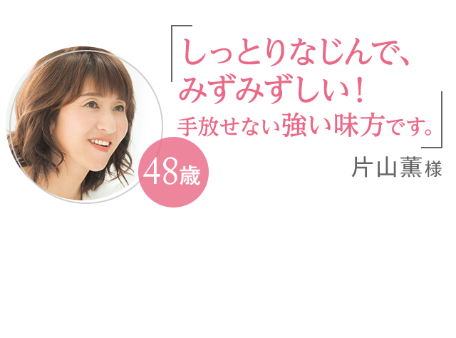 「しっとりなじんで、みずみずしい!手放せない強い味方です。」片山薫様 48歳